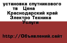 установка спутникового тв › Цена ­ 1 500 - Краснодарский край Электро-Техника » Услуги   